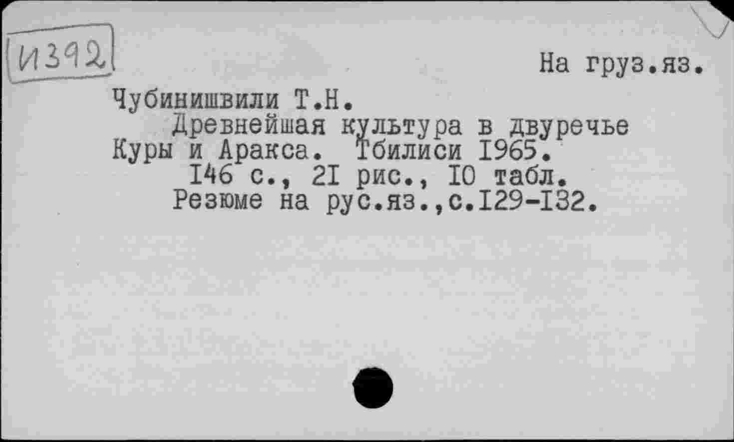 ﻿I	На груз.яз.
Чубинишвили Т.Н.
Древнейшая культура в двуречье Куры и Аракса. Тбилиси 1965.
146 с.э 21 рис., 10 табл.
Резюме на рус.яз.,с.129-132.